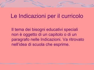 Le Indicazioni per il curricolo
Il tema dei bisogni educativi speciali
non è oggetto di un capitolo o di un
paragrafo nelle Indicazioni. Va ritrovato
nell’idea di scuola che esprime.
 