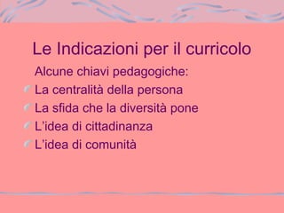Le Indicazioni per il curricolo
Alcune chiavi pedagogiche:
La centralità della persona
La sfida che la diversità pone
L’idea di cittadinanza
L’idea di comunità
 