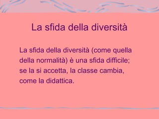 La sfida della diversità
La sfida della diversità (come quella
della normalità) è una sfida difficile;
se la si accetta, la classe cambia,
come la didattica.
 