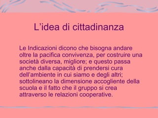 L’idea di cittadinanza
Le Indicazioni dicono che bisogna andare
oltre la pacifica convivenza, per costruire una
società diversa, migliore; e questo passa
anche dalla capacità di prendersi cura
dell’ambiente in cui siamo e degli altri;
sottolineano la dimensione accogliente della
scuola e il fatto che il gruppo si crea
attraverso le relazioni cooperative.
 