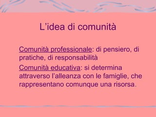 L’idea di comunità
Comunità professionale: di pensiero, di
pratiche, di responsabilità
Comunità educativa: si determina
attraverso l’alleanza con le famiglie, che
rappresentano comunque una risorsa.
 