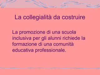 La collegialità da costruire
La promozione di una scuola
inclusiva per gli alunni richiede la
formazione di una comunità
educativa professionale.
 