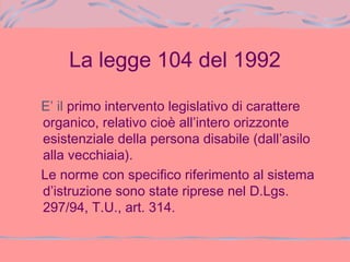 La legge 104 del 1992
E’ il primo intervento legislativo di carattere
organico, relativo cioè all’intero orizzonte
esistenziale della persona disabile (dall’asilo
alla vecchiaia).
Le norme con specifico riferimento al sistema
d’istruzione sono state riprese nel D.Lgs.
297/94, T.U., art. 314.
 