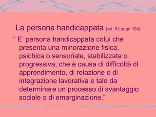 La persona handicappata (art. 3 Legge 104)
“ E’ persona handicappata colui che
presenta una minorazione fisica,
psichica o sensoriale, stabilizzata o
progressiva, che è causa di difficoltà di
apprendimento, di relazione o di
integrazione lavorativa e tale da
determinare un processo di svantaggio
sociale o di emarginazione.”
 