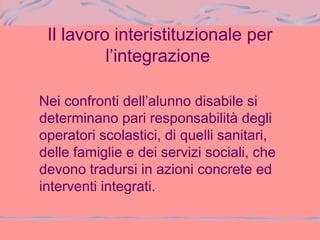Il lavoro interistituzionale per
l’integrazione
Nei confronti dell’alunno disabile si
determinano pari responsabilità degli
operatori scolastici, di quelli sanitari,
delle famiglie e dei servizi sociali, che
devono tradursi in azioni concrete ed
interventi integrati.
 