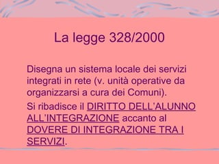 La legge 328/2000
Disegna un sistema locale dei servizi
integrati in rete (v. unità operative da
organizzarsi a cura dei Comuni).
Si ribadisce il DIRITTO DELL’ALUNNO
ALL’INTEGRAZIONE accanto al
DOVERE DI INTEGRAZIONE TRA I
SERVIZI.
 