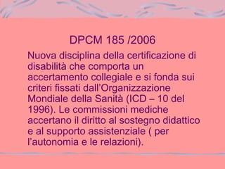 DPCM 185 /2006
Nuova disciplina della certificazione di
disabilità che comporta un
accertamento collegiale e si fonda sui
criteri fissati dall’Organizzazione
Mondiale della Sanità (ICD – 10 del
1996). Le commissioni mediche
accertano il diritto al sostegno didattico
e al supporto assistenziale ( per
l’autonomia e le relazioni).
 