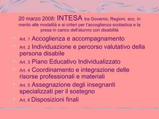20 marzo 2008: INTESA tra Governo, Regioni, ecc. in
merito alle modalità e ai criteri per l’accoglienza scolastica e la
presa in carico dell’alunno con disabilità
Art. 1 Accoglienza e accompagnamento
Art. 2 Individuazione e percorso valutativo della
persona disabile
Art. 3 Piano Educativo Individualizzato
Art. 4 Coordinamento e integrazione delle
risorse professionali e materiali
Art. 5 Assegnazione degli insegnanti
specializzati per il sostegno
Art. 6 Disposizioni finali
 