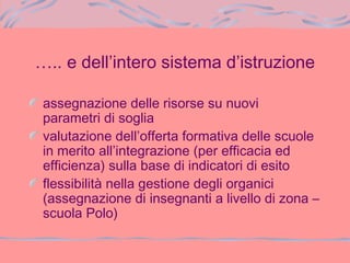 ….. e dell’intero sistema d’istruzione
assegnazione delle risorse su nuovi
parametri di soglia
valutazione dell’offerta formativa delle scuole
in merito all’integrazione (per efficacia ed
efficienza) sulla base di indicatori di esito
flessibilità nella gestione degli organici
(assegnazione di insegnanti a livello di zona –
scuola Polo)
 