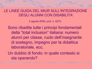 LE LINEE GUIDA DEL MIUR SULL’INTEGRAZIONE
DEGLI ALUNNI CON DISABILITA’
4 agosto 2009, prot. n. 4274,
Sono ribadite tutte i principi fondamentali
della “total inclusion” italiana: numero
alunni per classe, ruolo dell’insegnante
di sostegno, impegno per la didattica
laboratoriale, ecc.
Un dubbio di fondo: in quale contesto si
sta operando?
 