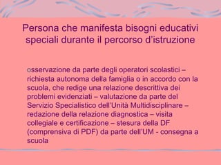 Persona che manifesta bisogni educativi
speciali durante il percorso d’istruzione
osservazione da parte degli operatori scolastici –
richiesta autonoma della famiglia o in accordo con la
scuola, che redige una relazione descrittiva dei
problemi evidenziati – valutazione da parte del
Servizio Specialistico dell’Unità Multidisciplinare –
redazione della relazione diagnostica – visita
collegiale e certificazione – stesura della DF
(comprensiva di PDF) da parte dell’UM - consegna a
scuola
 