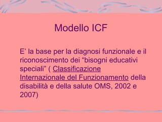 Modello ICF
E’ la base per la diagnosi funzionale e il
riconoscimento dei “bisogni educativi
speciali” ( Classificazione
Internazionale del Funzionamento della
disabilità e della salute OMS, 2002 e
2007)
 