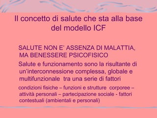 Il concetto di salute che sta alla base
del modello ICF
SALUTE NON E’ ASSENZA DI MALATTIA,
MA BENESSERE PSICOFISICO
Salute e funzionamento sono la risultante di
un’interconnessione complessa, globale e
multifunzionale tra una serie di fattori
condizioni fisiche – funzioni e strutture corporee –
attività personali – partecipazione sociale - fattori
contestuali (ambientali e personali)
 