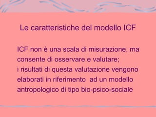 Le caratteristiche del modello ICF
ICF non è una scala di misurazione, ma
consente di osservare e valutare;
i risultati di questa valutazione vengono
elaborati in riferimento ad un modello
antropologico di tipo bio-psico-sociale
 