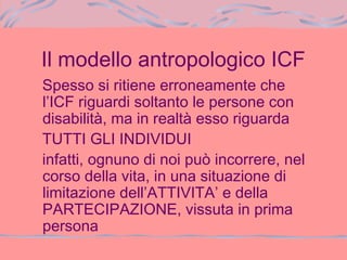 Il modello antropologico ICF
Spesso si ritiene erroneamente che
l’ICF riguardi soltanto le persone con
disabilità, ma in realtà esso riguarda
TUTTI GLI INDIVIDUI
infatti, ognuno di noi può incorrere, nel
corso della vita, in una situazione di
limitazione dell’ATTIVITA’ e della
PARTECIPAZIONE, vissuta in prima
persona
 