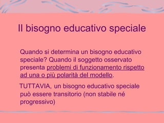 Il bisogno educativo speciale
Quando si determina un bisogno educativo
speciale? Quando il soggetto osservato
presenta problemi di funzionamento rispetto
ad una o più polarità del modello.
TUTTAVIA, un bisogno educativo speciale
può essere transitorio (non stabile né
progressivo)
 