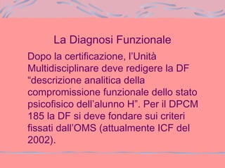 La Diagnosi Funzionale
Dopo la certificazione, l’Unità
Multidisciplinare deve redigere la DF
“descrizione analitica della
compromissione funzionale dello stato
psicofisico dell’alunno H”. Per il DPCM
185 la DF si deve fondare sui criteri
fissati dall’OMS (attualmente ICF del
2002).
 