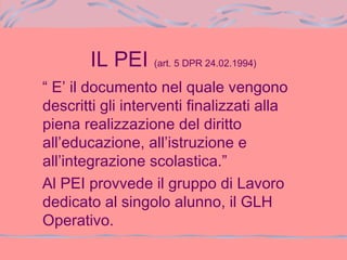 IL PEI (art. 5 DPR 24.02.1994)
“ E’ il documento nel quale vengono
descritti gli interventi finalizzati alla
piena realizzazione del diritto
all’educazione, all’istruzione e
all’integrazione scolastica.”
Al PEI provvede il gruppo di Lavoro
dedicato al singolo alunno, il GLH
Operativo.
 
