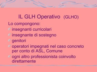 IL GLH Operativo (GLHO)
Lo compongono:
insegnanti curricolari
insegnante di sostegno
genitori
operatori impegnati nel caso concreto
per conto di ASL, Comune
ogni altro professionista coinvolto
direttamente
 