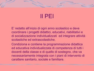 Il PEI
E’ redatto all’inizio di ogni anno scolastico e deve
coordinare i progetti didattici, educativi, riabilitativi e
di socializzazione individualizzati ed integrare attività
scolastiche ed extrascolastiche.
Condiziona e contiene la programmazione didattica
ed educativa individualizzata di competenza di tutti i
docenti della classe e di quello di sostegno, che va
necessariamente integrata con i piani di intervento di
carattere sanitario, sociale e familiare.
 