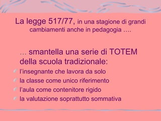 La legge 517/77, in una stagione di grandi
cambiamenti anche in pedagogia ….
… smantella una serie di TOTEM
della scuola tradizionale:
l’insegnante che lavora da solo
la classe come unico riferimento
l’aula come contenitore rigido
la valutazione soprattutto sommativa
 