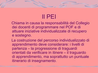 Il PEI
Chiama in causa la responsabilità del Collegio
dei docenti di programmare nel POF e di
attuare iniziative individualizzate di recupero
e sostegno.
La costruzione del percorso individualizzato di
apprendimento deve considerare: i livelli di
partenza – la progressione di traguardi
orientati da verificare in itinere – il traguardo
di apprendimento, ma soprattutto un puntuale
itinerario di insegnamento.
 