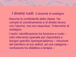 I diversi ruoli: il docente di sostegno
Assume la contitolarità della classe. Ha
compiti di coordinamento e di diretto lavoro
con l’alunno, ma non esaurisce l’intervento di
sostegno.
I rischi: identificazione tra funzione e ruolo –
solo intervento speciale per rispondere a
bisogni specifici (iperspecialismo) – riduzione
del bambino al suo deficit, ad una categoria –
confusione tra didattica e terapia –
 
