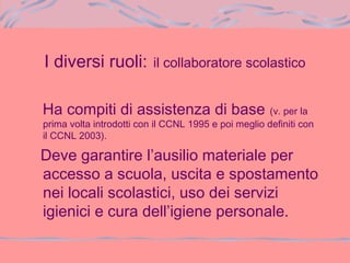 I diversi ruoli: il collaboratore scolastico
Ha compiti di assistenza di base (v. per la
prima volta introdotti con il CCNL 1995 e poi meglio definiti con
il CCNL 2003).
Deve garantire l’ausilio materiale per
accesso a scuola, uscita e spostamento
nei locali scolastici, uso dei servizi
igienici e cura dell’igiene personale.
 