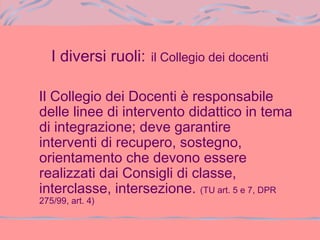 I diversi ruoli: il Collegio dei docenti
Il Collegio dei Docenti è responsabile
delle linee di intervento didattico in tema
di integrazione; deve garantire
interventi di recupero, sostegno,
orientamento che devono essere
realizzati dai Consigli di classe,
interclasse, intersezione. (TU art. 5 e 7, DPR
275/99, art. 4)
 