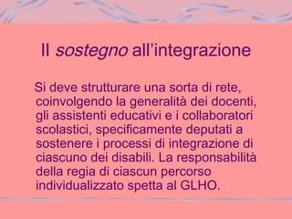 Il sostegno all’integrazione
Si deve strutturare una sorta di rete,
coinvolgendo la generalità dei docenti,
gli assistenti educativi e i collaboratori
scolastici, specificamente deputati a
sostenere i processi di integrazione di
ciascuno dei disabili. La responsabilità
della regia di ciascun percorso
individualizzato spetta al GLHO.
 