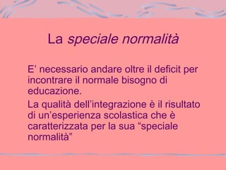 La speciale normalità
E’ necessario andare oltre il deficit per
incontrare il normale bisogno di
educazione.
La qualità dell’integrazione è il risultato
di un’esperienza scolastica che è
caratterizzata per la sua “speciale
normalità”
 