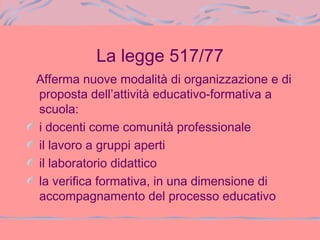 La legge 517/77
Afferma nuove modalità di organizzazione e di
proposta dell’attività educativo-formativa a
scuola:
i docenti come comunità professionale
il lavoro a gruppi aperti
il laboratorio didattico
la verifica formativa, in una dimensione di
accompagnamento del processo educativo
 