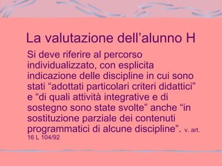 La valutazione dell’alunno H
Si deve riferire al percorso
individualizzato, con esplicita
indicazione delle discipline in cui sono
stati “adottati particolari criteri didattici”
e “di quali attività integrative e di
sostegno sono state svolte” anche “in
sostituzione parziale dei contenuti
programmatici di alcune discipline”. v. art.
16 L 104/92
 