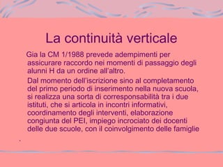 La continuità verticale
Gia la CM 1/1988 prevede adempimenti per
assicurare raccordo nei momenti di passaggio degli
alunni H da un ordine all’altro.
Dal momento dell’iscrizione sino al completamento
del primo periodo di inserimento nella nuova scuola,
si realizza una sorta di corresponsabilità tra i due
istituti, che si articola in incontri informativi,
coordinamento degli interventi, elaborazione
congiunta del PEI, impiego incrociato dei docenti
delle due scuole, con il coinvolgimento delle famiglie
.
 