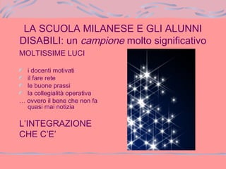 LA SCUOLA MILANESE E GLI ALUNNI
DISABILI: un campione molto significativo
MOLTISSIME LUCI
i docenti motivati
il fare rete
le buone prassi
la collegialità operativa
… ovvero il bene che non fa
quasi mai notizia
L’INTEGRAZIONE
CHE C’E’
 
