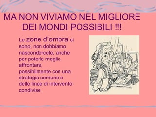 MA NON VIVIAMO NEL MIGLIORE
DEI MONDI POSSIBILI !!!
Le zone d’ombra ci
sono, non dobbiamo
nascondercele, anche
per poterle meglio
affrontare,
possibilmente con una
strategia comune e
delle linee di intervento
condivise
 