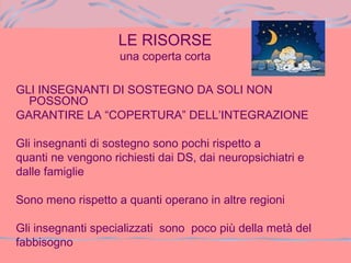 LE RISORSE
una coperta corta
GLI INSEGNANTI DI SOSTEGNO DA SOLI NON
POSSONO
GARANTIRE LA “COPERTURA” DELL’INTEGRAZIONE
Gli insegnanti di sostegno sono pochi rispetto a
quanti ne vengono richiesti dai DS, dai neuropsichiatri e
dalle famiglie
Sono meno rispetto a quanti operano in altre regioni
Gli insegnanti specializzati sono poco più della metà del
fabbisogno
 