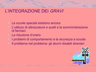 Le scuole speciali esistono ancora
L’utilizzo di attrezzature e ausili e la somministrazione
di farmaci
La riduzione d’orario
I problemi di comportamento e la sicurezza a scuola
Il problema nel problema: gli alunni disabili stranieri
L’INTEGRAZIONE DEI GRAVI
 