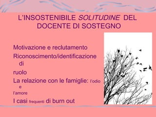 L’INSOSTENIBILE SOLITUDINE DEL
DOCENTE DI SOSTEGNO
Motivazione e reclutamento
Riconoscimento/identificazione
di
ruolo
La relazione con le famiglie: l’odio
e
l’amore
I casi frequenti di burn out
 