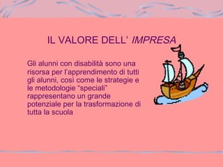 IL VALORE DELL’ IMPRESA
Gli alunni con disabilità sono una
risorsa per l’apprendimento di tutti
gli alunni, così come le strategie e
le metodologie “speciali”
rappresentano un grande
potenziale per la trasformazione di
tutta la scuola
 