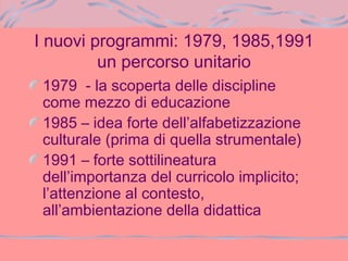 I nuovi programmi: 1979, 1985,1991
un percorso unitario
1979 - la scoperta delle discipline
come mezzo di educazione
1985 – idea forte dell’alfabetizzazione
culturale (prima di quella strumentale)
1991 – forte sottilineatura
dell’importanza del curricolo implicito;
l’attenzione al contesto,
all’ambientazione della didattica
 