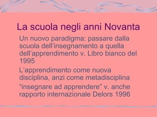 La scuola negli anni Novanta
Un nuovo paradigma: passare dalla
scuola dell’insegnamento a quella
dell’apprendimento v. Libro bianco del
1995
L’apprendimento come nuova
disciplina, anzi come metadisciplina
“insegnare ad apprendere” v. anche
rapporto internazionale Delors 1996
 