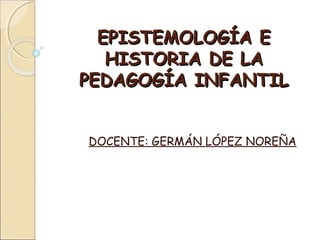 EPISTEMOLOGÍA EEPISTEMOLOGÍA E
HISTORIA DE LAHISTORIA DE LA
PEDAGOGÍA INFANTILPEDAGOGÍA INFANTIL
DOCENTE: GERMÁN LÓPEZ NOREÑA
 