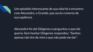 Um episódio interessante de sua vida foi o encontro
com Alexandre, o Grande, que ouviu rumores de
sua sapiência.
Alexandre foi até Diógenes e perguntou o que ele
queria. Sem hesitar Diógenes respondeu: “Senhor,
apenas não tire de mim o que não pode me dar”.
 