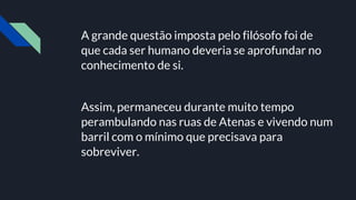 A grande questão imposta pelo filósofo foi de
que cada ser humano deveria se aprofundar no
conhecimento de si.
Assim, permaneceu durante muito tempo
perambulando nas ruas de Atenas e vivendo num
barril com o mínimo que precisava para
sobreviver.
 