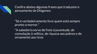 Confira abaixo algumas frases que traduzem o
pensamento de Diógenes:
“Só é verdadeiramente livre quem está sempre
pronto a morrer.”
“A sabedoria serve de freio à juventude, de
consolação à velhice, de riqueza aos pobres e de
ornamento aos ricos
 
