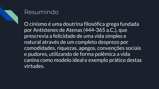 Resumindo
O cinismo é uma doutrina filosófica grega fundada
por Antístenes de Atenas (444-365 a.C.), que
prescrevia a felicidade de uma vida simples e
natural através de um completo desprezo por
comodidades, riquezas, apegos, convenções sociais
e pudores, utilizando de forma polêmica a vida
canina como modelo ideal e exemplo prático destas
virtudes.
 