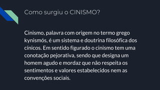 Como surgiu o CINISMO?
Cinismo, palavra com origem no termo grego
kynismós, é um sistema e doutrina filosófica dos
cínicos. Em sentido figurado o cinismo tem uma
conotação pejorativa, sendo que designa um
homem agudo e mordaz que não respeita os
sentimentos e valores estabelecidos nem as
convenções sociais.
 