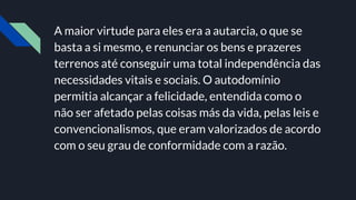A maior virtude para eles era a autarcia, o que se
basta a si mesmo, e renunciar os bens e prazeres
terrenos até conseguir uma total independência das
necessidades vitais e sociais. O autodomínio
permitia alcançar a felicidade, entendida como o
não ser afetado pelas coisas más da vida, pelas leis e
convencionalismos, que eram valorizados de acordo
com o seu grau de conformidade com a razão.
 