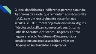 O ideal do sábio era a indiferença perante o mundo.
As origens da escola, que remontam aos séculos III e
II A.C., com um ressurgimento posterior, nos
séculos I e II d.C., foram objeto de discussão. Alguns
filósofos a classificam como escola socrática, na
linha de Sócrates-Antístenes-Diógenes. Outros
negam a relação Antístenes-Diógenes, não a
consideram uma escola socrática e vêm em
Diógenes o seu fundador e inspirador.
 